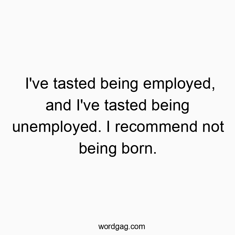I’ve tasted being employed, and I’ve tasted being unemployed. I recommend not being born.