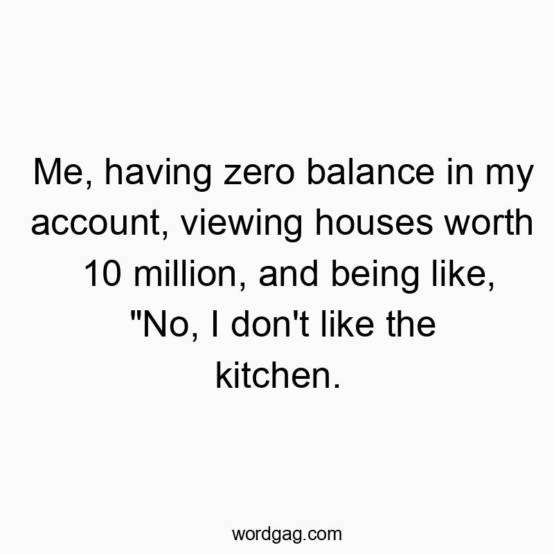 Me, having zero balance in my account, viewing houses worth 10 million, and being like, “No, I don’t like the kitchen.