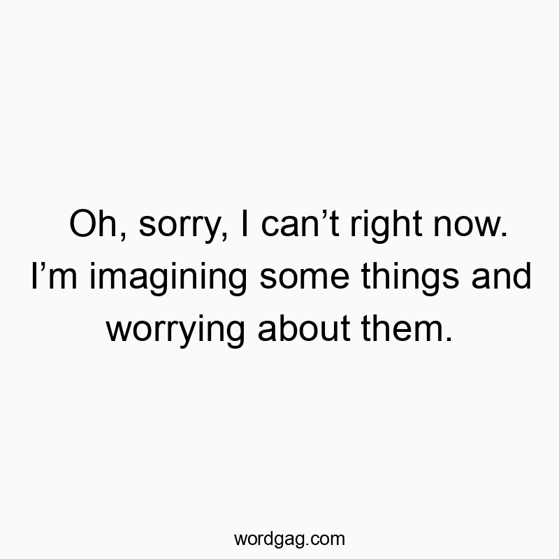 Oh, sorry, I can’t right now. I’m imagining some things and worrying about them.
