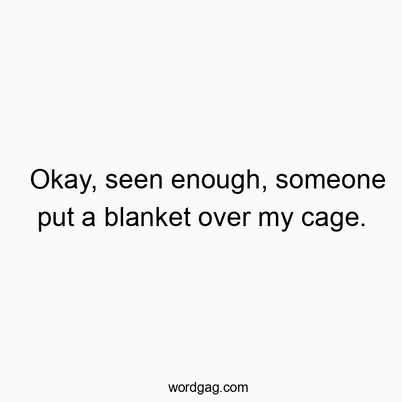 Okay, seen enough, someone put a blanket over my cage.