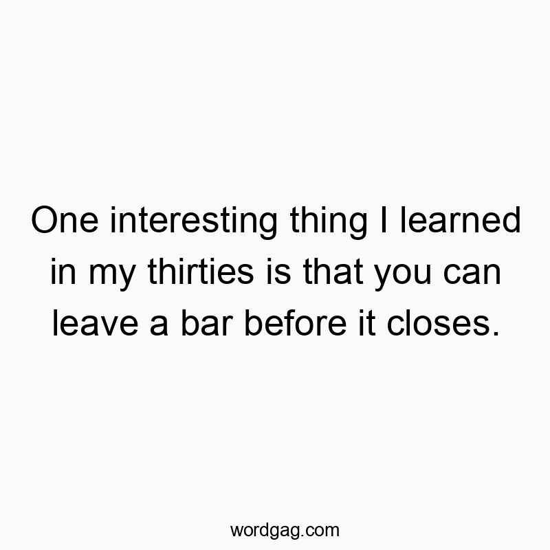 One interesting thing I learned in my thirties is that you can leave a bar before it closes.