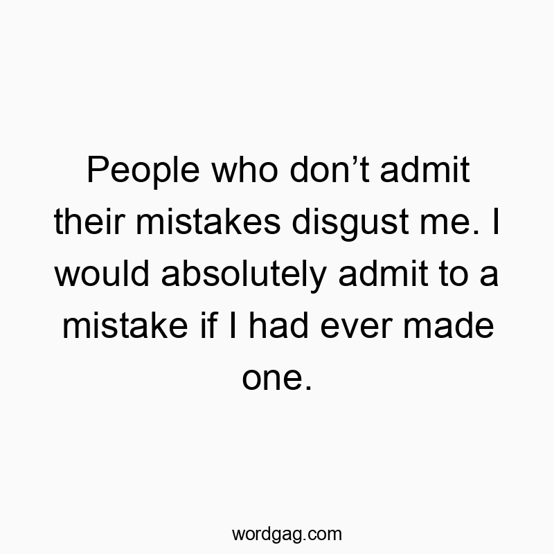 People who don’t admit their mistakes disgust me. I would absolutely admit to a mistake if I had ever made one.