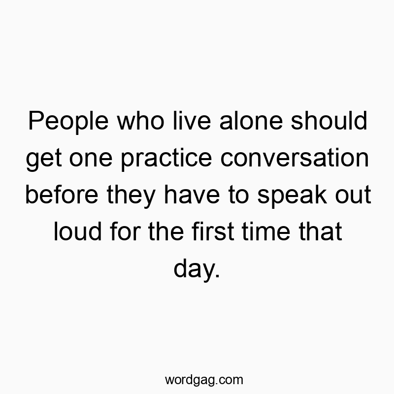 People who live alone should get one practice conversation before they have to speak out loud for the first time that day.