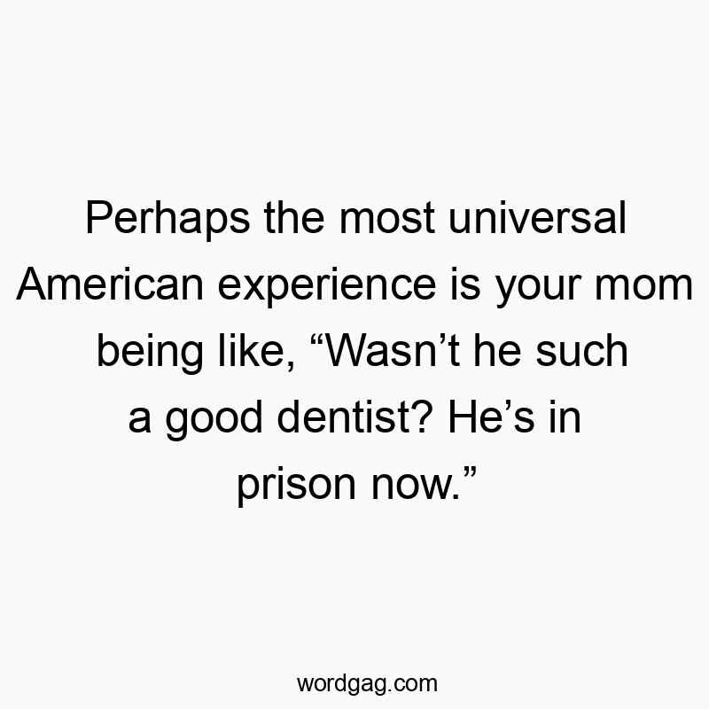 Perhaps the most universal American experience is your mom being like, “Wasn’t he such a good dentist? He’s in prison now.”