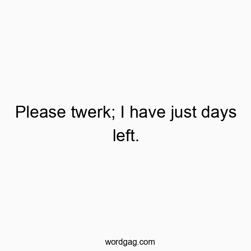 Please twerk; I have just days left.
