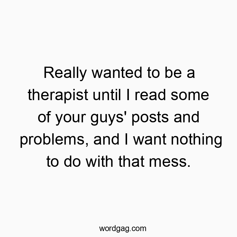 Really wanted to be a therapist until I read some of your guys’ posts and problems, and I want nothing to do with that mess.
