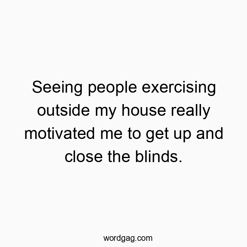 Seeing people exercising outside my house really motivated me to get up and close the blinds.