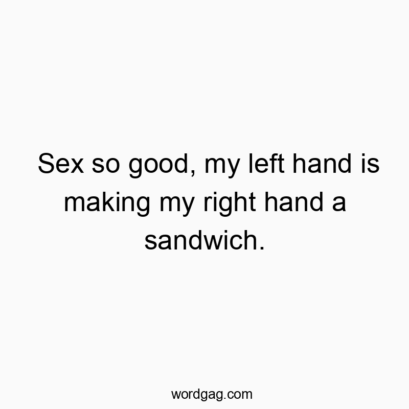 Sex so good, my left hand is making my right hand a sandwich.