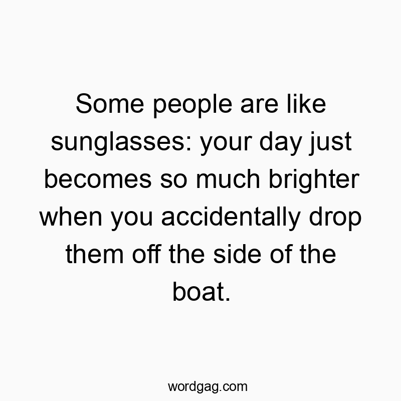 Some people are like sunglasses: your day just becomes so much brighter when you accidentally drop them off the side of the boat.