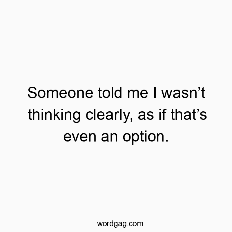 Someone told me I wasn’t thinking clearly, as if that’s even an option.
