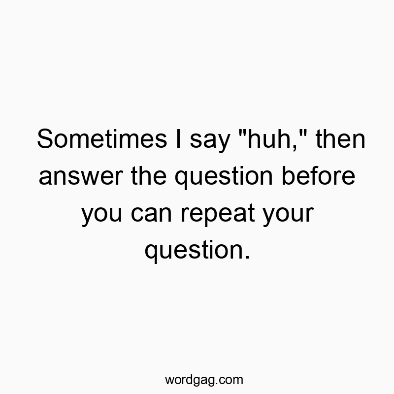 Sometimes I say “huh,” then answer the question before you can repeat your question.