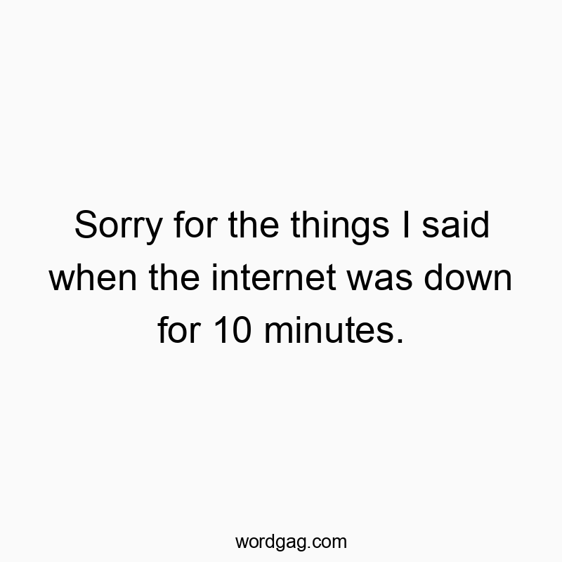 Sorry for the things I said when the internet was down for 10 minutes.