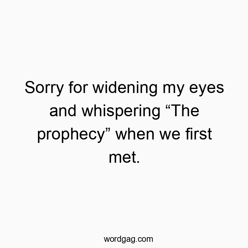 Sorry for widening my eyes and whispering “The prophecy” when we first met.