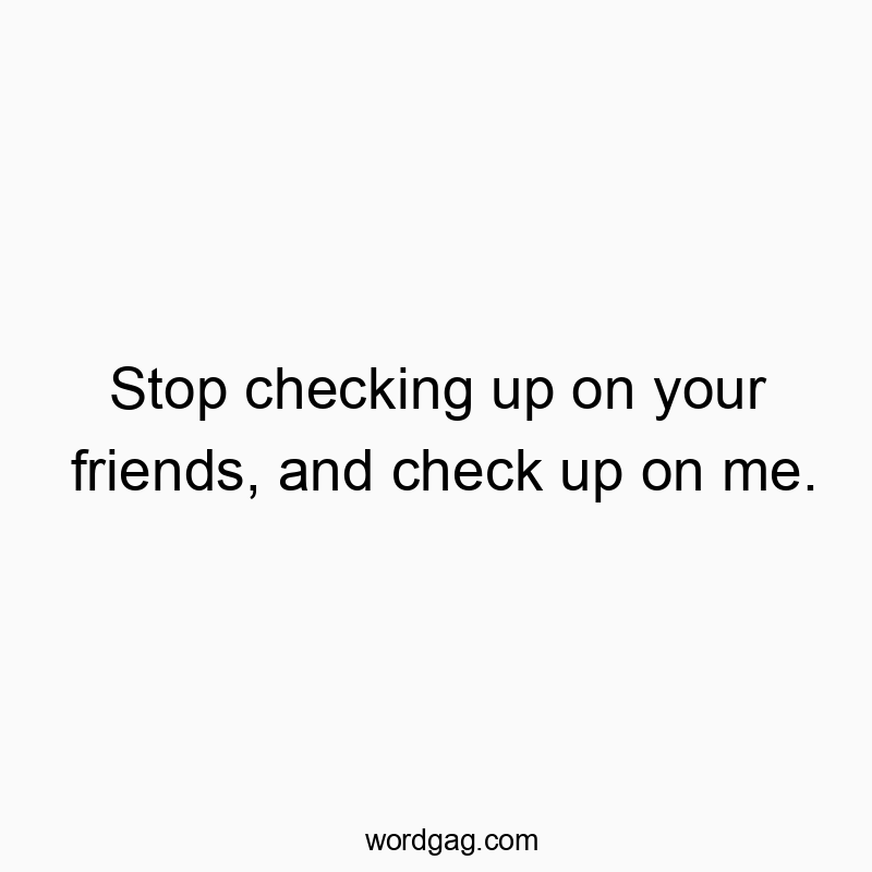 Stop checking up on your friends, and check up on me.