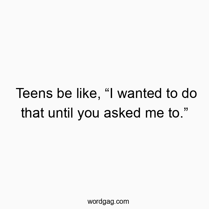 Teens be like, “I wanted to do that until you asked me to.”