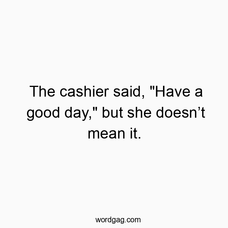 The cashier said, “Have a good day,” but she doesn’t mean it.