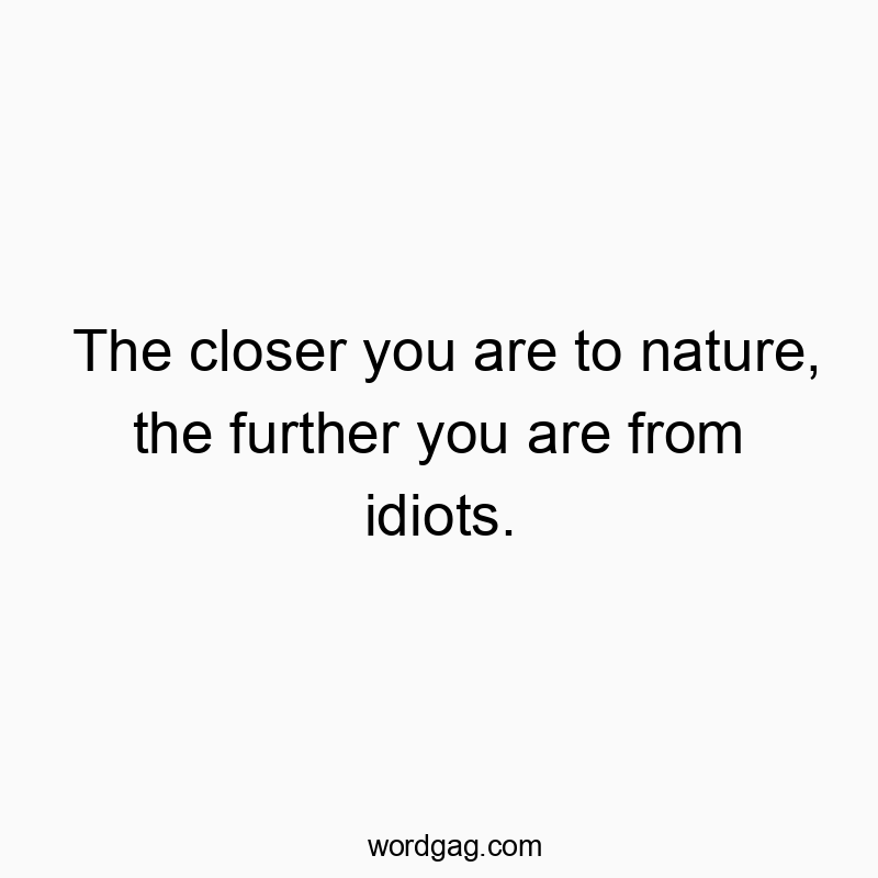 The closer you are to nature, the further you are from idiots.