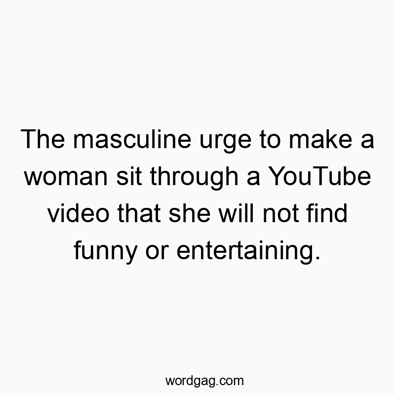 The masculine urge to make a woman sit through a YouTube video that she will not find funny or entertaining.