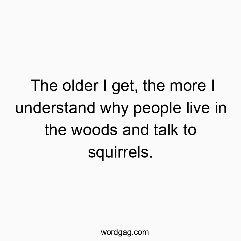 The older I get, the more I understand why people live in the woods and talk to squirrels.