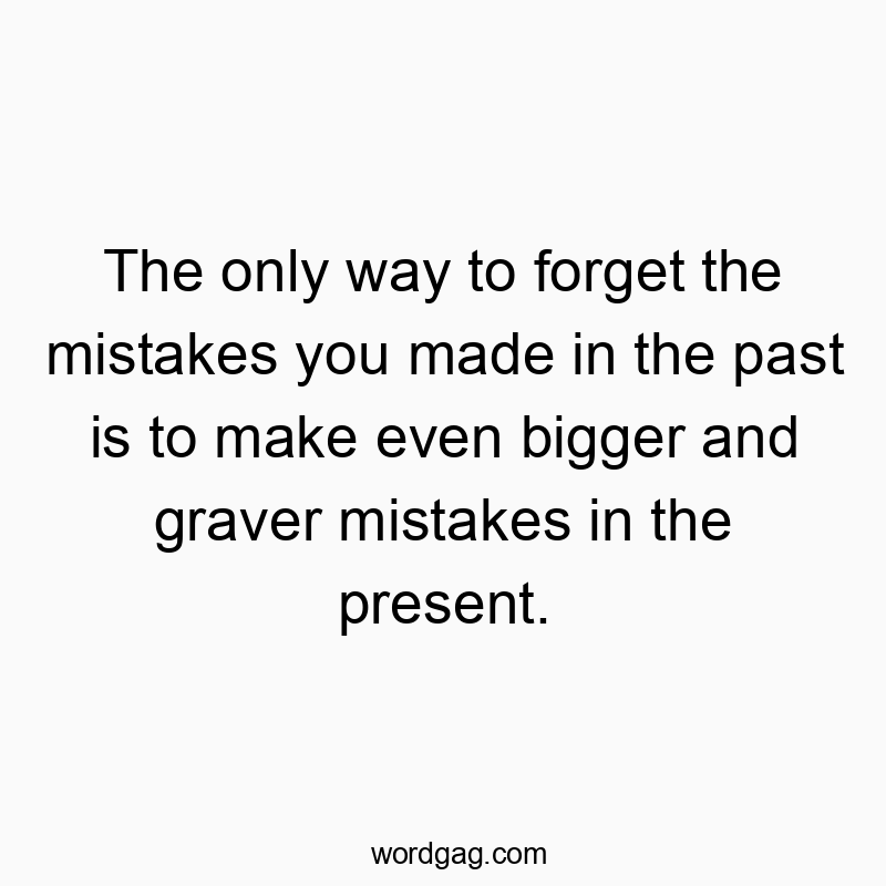 The only way to forget the mistakes you made in the past is to make even bigger and graver mistakes in the present.