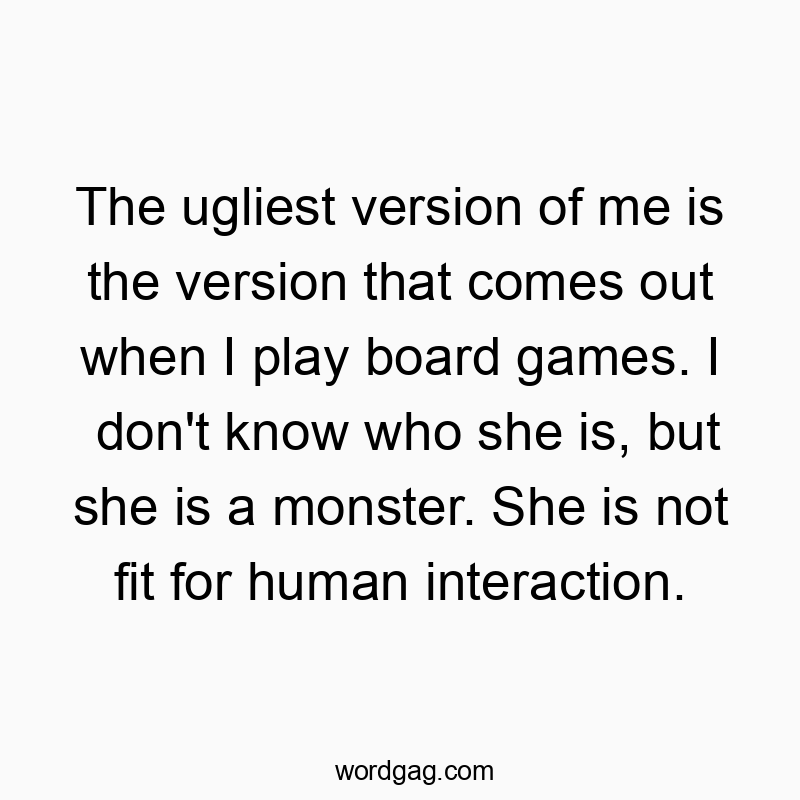 The ugliest version of me is the version that comes out when I play board games. I don't know who she is, but she is a monster. She is not fit for human interaction.