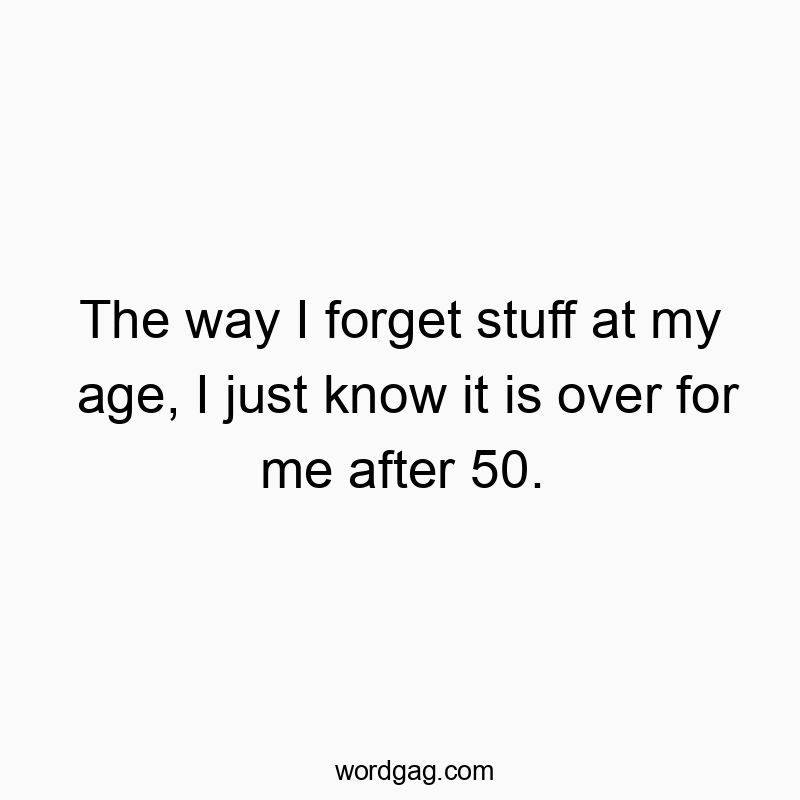 The way I forget stuff at my age, I just know it is over for me after 50.