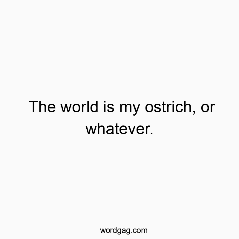 The world is my ostrich, or whatever.