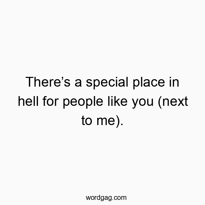 There’s a special place in hell for people like you (next to me).