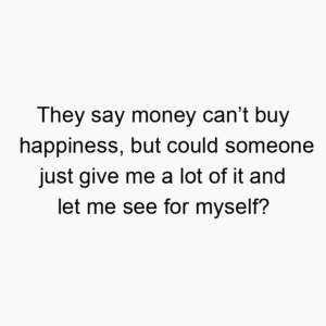 They say money can’t buy happiness, but could someone just give me a lot of it and let me see for myself?