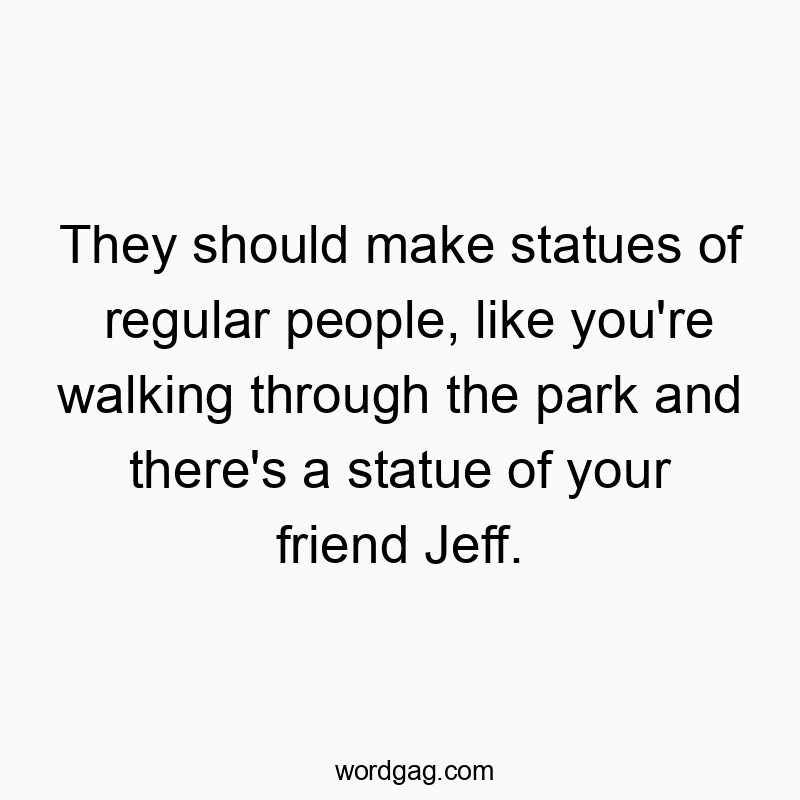 They should make statues of regular people, like you're walking through the park and there's a statue of your friend Jeff.