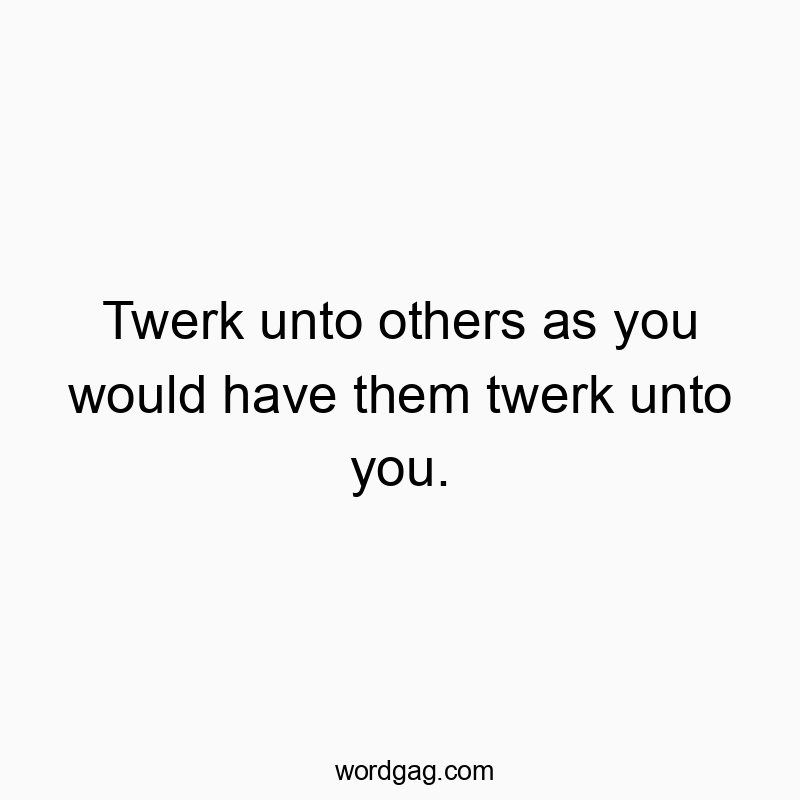 Twerk unto others as you would have them twerk unto you.