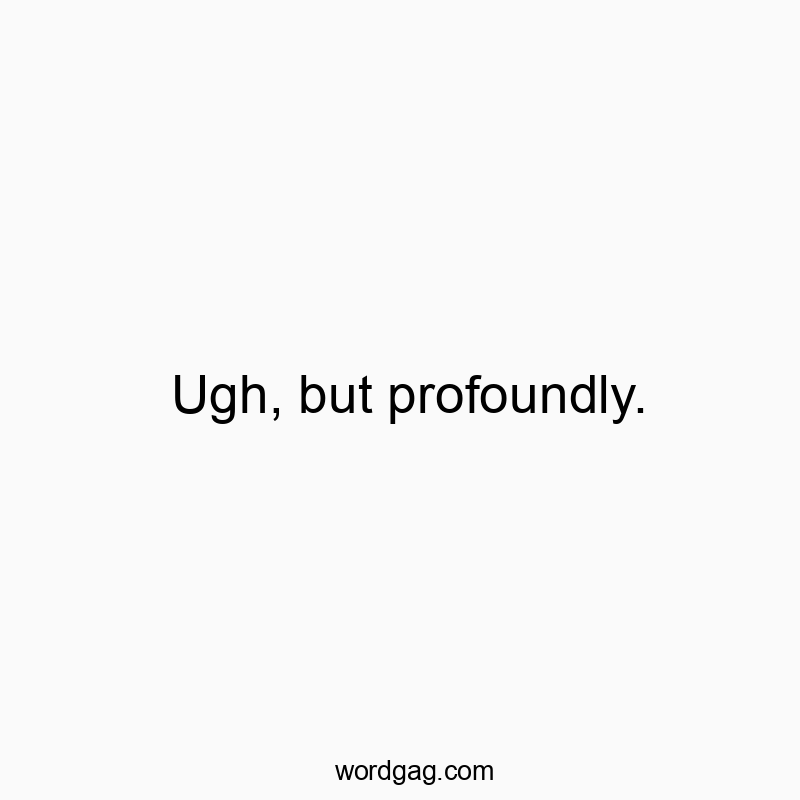 Ugh, but profoundly.
