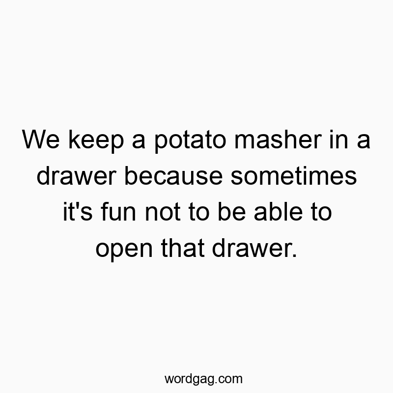 We keep a potato masher in a drawer because sometimes it’s fun not to be able to open that drawer.