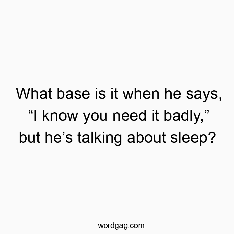 What base is it when he says, “I know you need it badly,” but he’s talking about sleep?