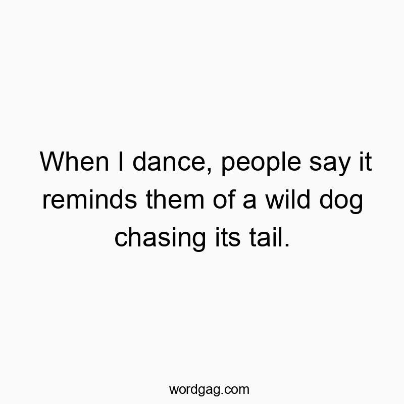 When I dance, people say it reminds them of a wild dog chasing its tail.