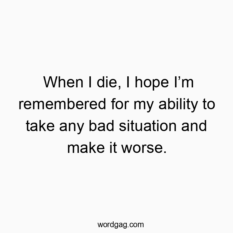 When I die, I hope Iโm remembered for my ability to take any bad situation and make it worse.
