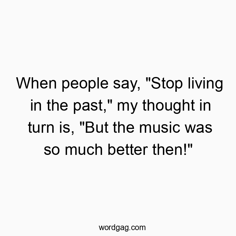 When people say, "Stop living in the past," my thought in turn is, "But the music was so much better then!"