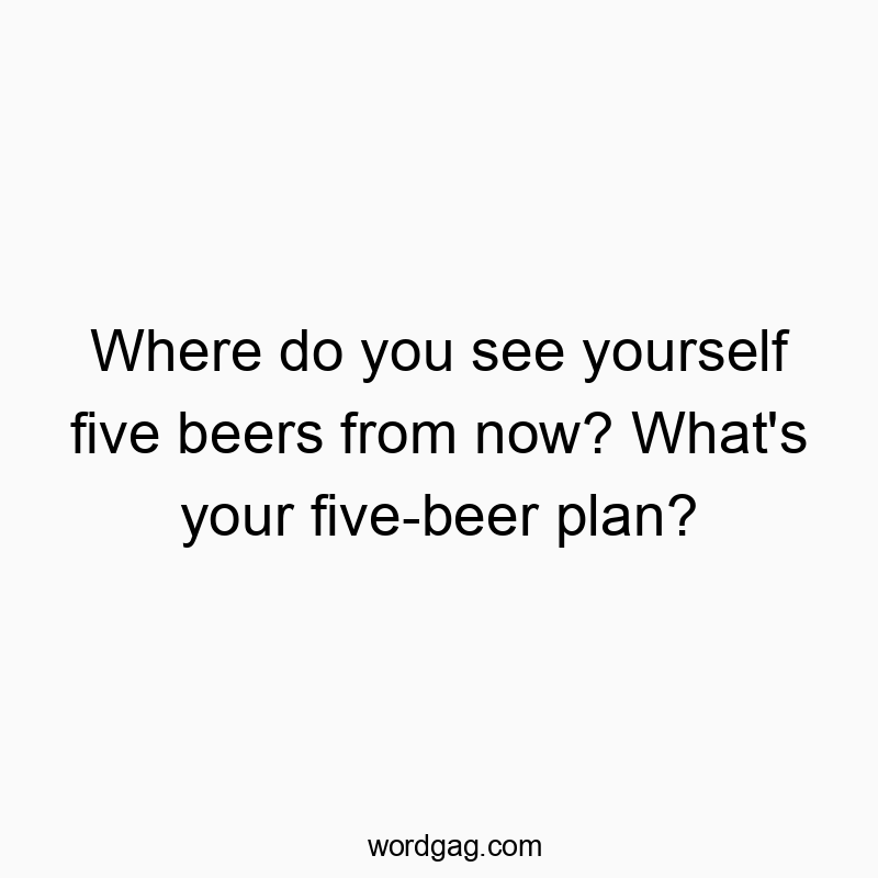 Where do you see yourself five beers from now? What’s your five-beer plan?