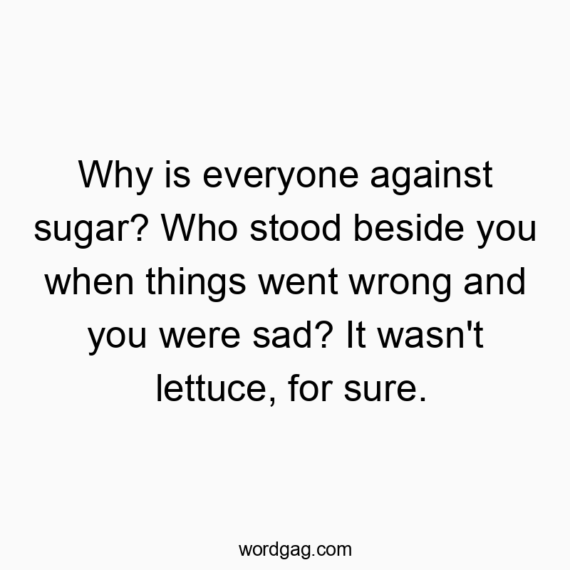 Why is everyone against sugar? Who stood beside you when things went wrong and you were sad? It wasn’t lettuce, for sure.