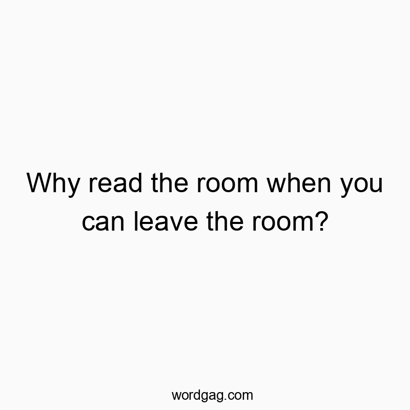 Why read the room when you can leave the room?