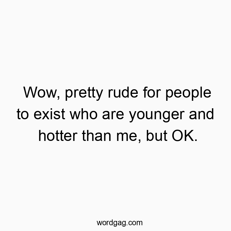 Wow, pretty rude for people to exist who are younger and hotter than me, but OK.