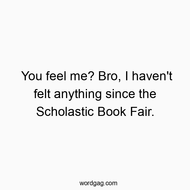 You feel me? Bro, I haven’t felt anything since the Scholastic Book Fair.