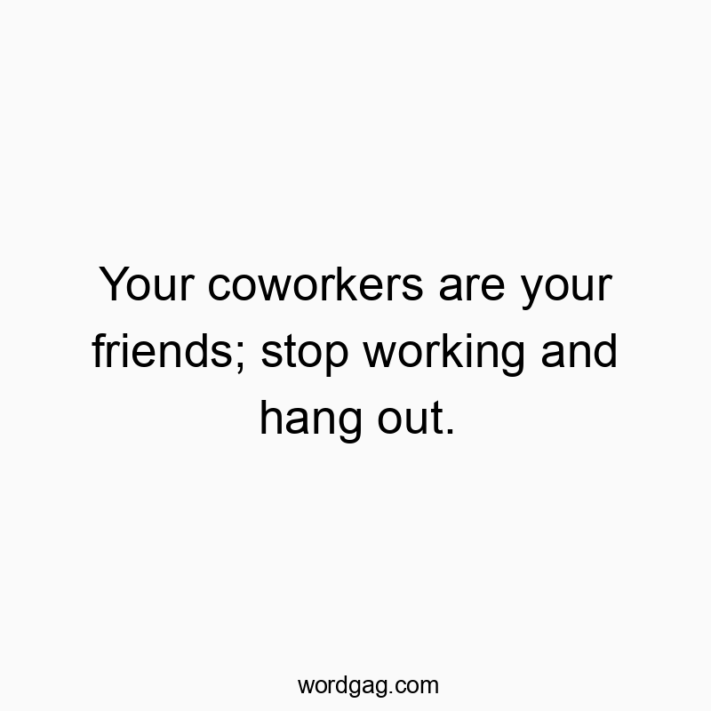 Your coworkers are your friends; stop working and hang out.