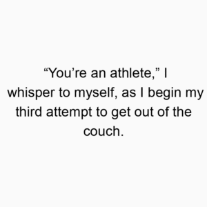 “You’re an athlete,” I whisper to myself, as I begin my third attempt to get out of the couch.