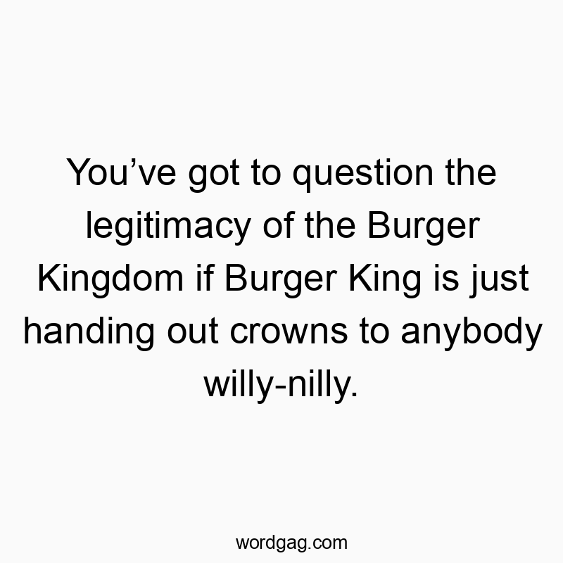 You’ve got to question the legitimacy of the Burger Kingdom if Burger King is just handing out crowns to anybody willy-nilly.