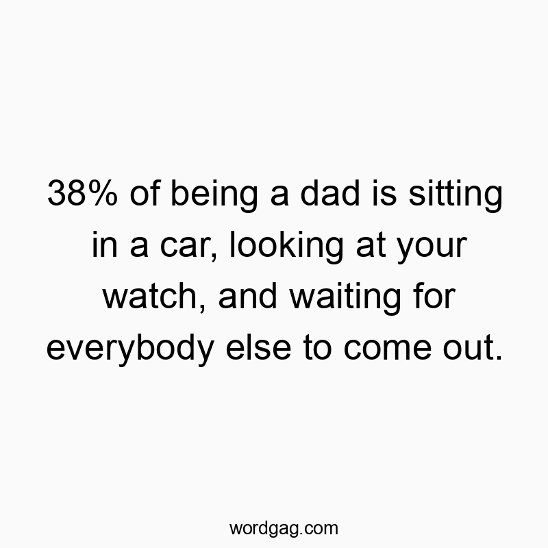 38% of being a dad is sitting in a car, looking at your watch, and waiting for everybody else to come out.