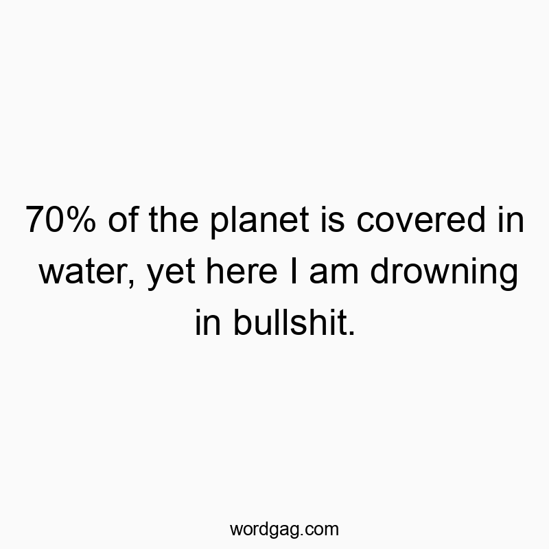 70% of the planet is covered in water, yet here I am drowning in bullshit.