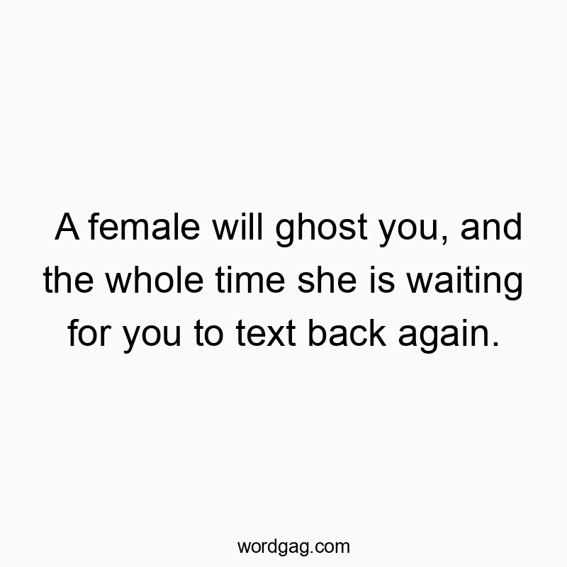 A female will ghost you, and the whole time she is waiting for you to text back again.