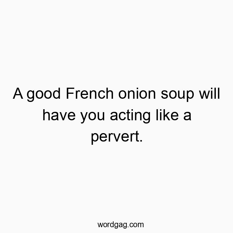 A good French onion soup will have you acting like a pervert.