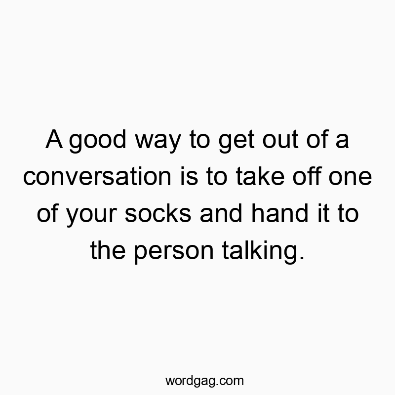A good way to get out of a conversation is to take off one of your socks and hand it to the person talking.